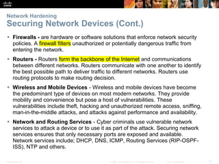 Presentation_ID 15
© 2008 Cisco Systems, Inc. All rights reserved. Cisco Confidential
Network Hardening
Securing Network Devices (Cont.)
 Firewalls - are hardware or software solutions that enforce network security
policies. A firewall filters unauthorized or potentially dangerous traffic from
entering the network.
 Routers - Routers form the backbone of the Internet and communications
between different networks. Routers communicate with one another to identify
the best possible path to deliver traffic to different networks. Routers use
routing protocols to make routing decision.
 Wireless and Mobile Devices - Wireless and mobile devices have become
the predominant type of devices on most modern networks. They provide
mobility and convenience but pose a host of vulnerabilities. These
vulnerabilities include theft, hacking and unauthorized remote access, sniffing,
man-in-the-middle attacks, and attacks against performance and availability.
 Network and Routing Services - Cyber criminals use vulnerable network
services to attack a device or to use it as part of the attack. Securing network
services ensures that only necessary ports are exposed and available.
Network services include; DHCP, DNS, ICMP, Routing Services (RIP-OSPF-
ISS), NTP and others.
 