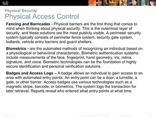 Presentation_ID 18
© 2008 Cisco Systems, Inc. All rights reserved. Cisco Confidential
Physical Security
Physical Access Control
Fencing and Barricades - Physical barriers are the first thing that comes to
mind when thinking about physical security. This is the outermost layer of
security, and these solutions are the most publicly visible. A perimeter security
system typically consists of perimeter fence system, security gate system,
bollards, vehicle entry barriers and guard shelters.
Biometrics - are the automated methods of recognizing an individual based on
a physiological or behavioral characteristic. Biometric authentication systems
include measurements of the face, fingerprint, hand geometry, iris, retina,
signature, and voice. Biometric technologies can be the foundation of highly
secure identification and personal verification solutions.
Badges and Access Logs – A badge allows an individual to gain access to an
area with automated entry points. An entry point can be a door, a turnstile, a
gate, or other barrier. Access badges use various technologies such as a
magnetic stripe, barcode, or biometrics. The system logs the transaction for
later retrieval. Reports reveal who entered what entry points at what time.
 