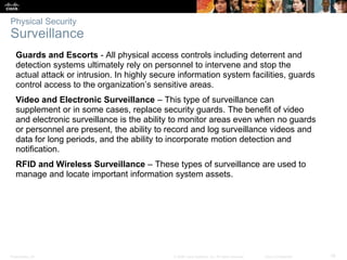Presentation_ID 19
© 2008 Cisco Systems, Inc. All rights reserved. Cisco Confidential
Physical Security
Surveillance
Guards and Escorts - All physical access controls including deterrent and
detection systems ultimately rely on personnel to intervene and stop the
actual attack or intrusion. In highly secure information system facilities, guards
control access to the organization’s sensitive areas.
Video and Electronic Surveillance – This type of surveillance can
supplement or in some cases, replace security guards. The benefit of video
and electronic surveillance is the ability to monitor areas even when no guards
or personnel are present, the ability to record and log surveillance videos and
data for long periods, and the ability to incorporate motion detection and
notification.
RFID and Wireless Surveillance – These types of surveillance are used to
manage and locate important information system assets.
 