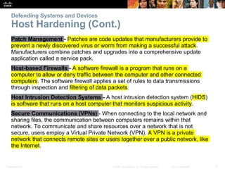 Presentation_ID 3
© 2008 Cisco Systems, Inc. All rights reserved. Cisco Confidential
Defending Systems and Devices
Host Hardening (Cont.)
Patch Management - Patches are code updates that manufacturers provide to
prevent a newly discovered virus or worm from making a successful attack.
Manufacturers combine patches and upgrades into a comprehensive update
application called a service pack.
Host-based Firewalls - A software firewall is a program that runs on a
computer to allow or deny traffic between the computer and other connected
computers. The software firewall applies a set of rules to data transmissions
through inspection and filtering of data packets.
Host Intrusion Detection Systems - A host intrusion detection system (HIDS)
is software that runs on a host computer that monitors suspicious activity.
Secure Communications (VPNs) - When connecting to the local network and
sharing files, the communication between computers remains within that
network. To communicate and share resources over a network that is not
secure, users employ a Virtual Private Network (VPN). A VPN is a private
network that connects remote sites or users together over a public network, like
the Internet.
 