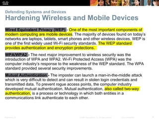 Presentation_ID 4
© 2008 Cisco Systems, Inc. All rights reserved. Cisco Confidential
Defending Systems and Devices
Hardening Wireless and Mobile Devices
Wired Equivalent Privacy (WEP) - One of the most important components of
modern computing are mobile devices. The majority of devices found on today’s
networks are laptops, tablets, smart phones and other wireless devices. WEP is
one of the first widely used Wi-Fi security standards. The WEP standard
provides authentication and encryption protections.
WPA/WPA2 - The next major improvement to wireless security was the
introduction of WPA and WPA2. Wi-Fi Protected Access (WPA) was the
computer industry’s response to the weakness of the WEP standard. The WPA
standard provided several security improvements.
Mutual Authentication - The imposter can launch a man-in-the-middle attack
which is very difficult to detect and can result in stolen login credentials and
transmitted data. To prevent rogue access points, the computer industry
developed mutual authentication. Mutual authentication, also called two-way
authentication, is a process or technology in which both entities in a
communications link authenticate to each other.
 