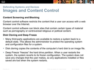 Presentation_ID 6
© 2008 Cisco Systems, Inc. All rights reserved. Cisco Confidential
Defending Systems and Devices
Images and Content Control
Content Screening and Blocking
Content control software restricts the content that a user can access with a web
browser over the Internet.
Content control software can block sites that contain certain types of material
such as pornography or controversial religious or political content.
Disk Cloning and Deep Freeze
 Many third-party applications are available to restore a system back to a
default state. This allows the administrator to protect the operating system
and configuration files for a system.
 Disk cloning copies the contents of the computer’s hard disk to an image file.
 Deep Freeze “freezes” the hard drive partition. When a user restarts the
system, the system reverts to its frozen configuration. The system does not
save any changes that the user makes, so any applications installed or files
saved are lost when the system restarts.
 