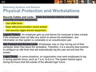 Presentation_ID 7
© 2008 Cisco Systems, Inc. All rights reserved. Cisco Confidential
Defending Systems and Devices
Physical Protection and Workstations
Security Cables and Locks - There are several methods of physically
protecting computer equipment:
 Use cable locks
 Keep telecommunication rooms locked.
 Use security cages around equipment.
Logout Timers - An employee gets up and leaves his computer to take a break.
If the employee does not take any action to secure his workstation, any
information on that system is vulnerable to an unauthorized user.
Idle Timeout and Screen Lock - Employees may or may not log out of their
computer when they leave the workplace. Therefore, it is a security best practice
to configure an idle timer that will automatically log the user out and lock the
screen.
Login Times - In some situations, an organization may want employees to log
in during specific hours, such as 7 a.m. to 6 p.m. The system blocks logins
during the hours that fall outside of the allowed login hours.
 