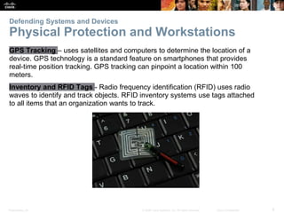 Presentation_ID 8
© 2008 Cisco Systems, Inc. All rights reserved. Cisco Confidential
Defending Systems and Devices
Physical Protection and Workstations
GPS Tracking – uses satellites and computers to determine the location of a
device. GPS technology is a standard feature on smartphones that provides
real-time position tracking. GPS tracking can pinpoint a location within 100
meters.
Inventory and RFID Tags - Radio frequency identification (RFID) uses radio
waves to identify and track objects. RFID inventory systems use tags attached
to all items that an organization wants to track.
 