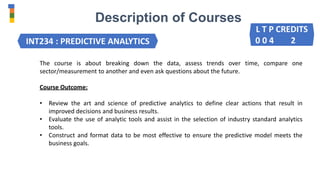 Description of Courses
INT234 : PREDICTIVE ANALYTICS
The course is about breaking down the data, assess trends over time, compare one
sector/measurement to another and even ask questions about the future.
Course Outcome:
• Review the art and science of predictive analytics to define clear actions that result in
improved decisions and business results.
• Evaluate the use of analytic tools and assist in the selection of industry standard analytics
tools.
• Construct and format data to be most effective to ensure the predictive model meets the
business goals.
L T P CREDITS
0 0 4 2
 