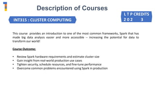 Description of Courses
INT315 : CLUSTER COMPUTING
This course provides an introduction to one of the most common frameworks, Spark that has
made big data analysis easier and more accessible -- increasing the potential for data to
transform our world!
Course Outcome:
• Review Spark hardware requirements and estimate cluster size
• Gain insight from real-world production use cases
• Tighten security, schedule resources, and fine-tune performance
• Overcome common problems encountered using Spark in production
L T P CREDITS
2 0 2 3
 