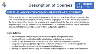 Description of Courses
INT254 : FUNDAMENTALS OF MACHINE LEARNING ALGORITHMS
This course focuses on mathematical concepts of ML such as how linear algebra relates to data
and Multivariate Calculus optimizes fitting functions to get good fits to data. Hands on practice will
be done using python libraries for analyzing and visualization of the data and performing feature
engineering so that ML models can be applied over it. It also covers different swarm intelligence
algorithms that are inspired by natural systems and genetic algorithms.
 describe the soft computing techniques in building the intelligent machines.
 explain different neural networks for classification and clustering problems.
 use fuzzy logic and reasoning to handle uncertainty and solve engineering problems.
 compare and contrast genetic algorithms and swarm intelligence for optimization problems.
 justify the performance and time complexity of hybrid systems.
 develop the optimal models using available soft computing tools to solve real world problems.
Course Outcome:
L T P CREDITS
2 0 2 3
 