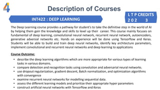 Description of Courses
INT422 : DEEP LEARNING
The Deep Learning course provides a pathway for student's to take the definitive step in the world of AI
by helping them gain the knowledge and skills to level up their career. This course mainly focuses on
fundamental of deep learning, convolutional neural network, recurrent neural network, autoencoders,
generative adversial networks etc. Hands on experience will be done using Tensorflow and Keras.
Students will be able to build and train deep neural networks, identify key architecture parameters,
implement convolutional and recurrent neural networks and deep learning to applications
• describe the deep learning algorithms which are more appropriate for various types of learning
tasks in various domains.
• compare detection and recognition tasks using convolution and adversarial neural networks.
• use dropout regularization, gradient descent, Batch normalization, and optimization algorithms
with convergence
• examine recurrent neural networks for modelling sequential data.
• assess the different learning models and prioritize their appropriate hyper parameters
• construct artificial neural networks with Tensorflow and Keras
Course Outcome:
L T P CREDITS
2 0 2 3
 