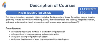 Description of Courses
INT345 :COMPUTER VISION
This course introduces computer vision, including fundamentals of image formation, camera imaging
geometry, feature detection and matching, stereo, motion estimation and tracking, image classification,
and scene understanding. Hands on experience will be done using python and openCV.
Course Outcome:
• understand models and methods in the field of computer vision
• solve problems in image processing and computer vision
• analysis of existing computer vision system
• design and development of a working computer vision-based system
L T P CREDITS
2 0 2 3
 