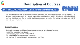 Description of Courses
INT362:CLOUD ARCHITECTURE AND IMPLEMENTATION-I
Course Outcome:
This course allows the user to understand structure in private cloud and add features to it. Apache CloudStack is
an open source infrastructure as a service (IaaS) platform that allows IT service providers to offer public cloud
services. CloudStack can also be used by businesses that want to provide their own private cloud and hybrid
clouds services on-premises.
The basic components of CloudStack—management servers, types of storage,
networking architecture, and so on
Various deployment models of CloudStack
The different types of installations of CloudStack
The use cases for different types of deployment of CloudStack
L T P CREDITS
2 0 2 3
 