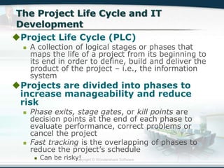 Copyright © Wondershare Software
Project Life Cycle (PLC)
 A collection of logical stages or phases that
maps the life of a project from its beginning to
its end in order to define, build and deliver the
product of the project – i.e., the information
system
Projects are divided into phases to
increase manageability and reduce
risk
 Phase exits, stage gates, or kill points are
decision points at the end of each phase to
evaluate performance, correct problems or
cancel the project
 Fast tracking is the overlapping of phases to
reduce the project’s schedule
 Can be risky!
 