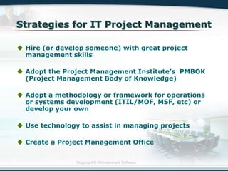 Copyright © Wondershare Software
 Hire (or develop someone) with great project
management skills
 Adopt the Project Management Institute‟s PMBOK
(Project Management Body of Knowledge)
 Adopt a methodology or framework for operations
or systems development (ITIL/MOF, MSF, etc) or
develop your own
 Use technology to assist in managing projects
 Create a Project Management Office
 