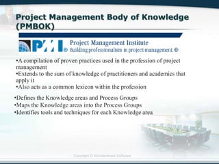 Copyright © Wondershare Software
•A compilation of proven practices used in the profession of project
management
•Extends to the sum of knowledge of practitioners and academics that
apply it
•Also acts as a common lexicon within the profession
•Defines the Knowledge areas and Process Groups
•Maps the Knowledge areas into the Process Groups
•Identifies tools and techniques for each Knowledge area
 