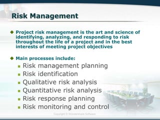 Copyright © Wondershare Software
 Project risk management is the art and science of
identifying, analyzing, and responding to risk
throughout the life of a project and in the best
interests of meeting project objectives
 Main processes include:
 Risk management planning
 Risk identification
 Qualitative risk analysis
 Quantitative risk analysis
 Risk response planning
 Risk monitoring and control
 
