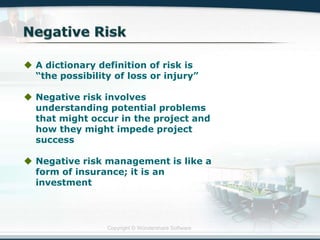 Copyright © Wondershare Software
 A dictionary definition of risk is
“the possibility of loss or injury”
 Negative risk involves
understanding potential problems
that might occur in the project and
how they might impede project
success
 Negative risk management is like a
form of insurance; it is an
investment
 