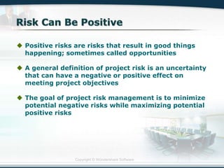 Copyright © Wondershare Software
 Positive risks are risks that result in good things
happening; sometimes called opportunities
 A general definition of project risk is an uncertainty
that can have a negative or positive effect on
meeting project objectives
 The goal of project risk management is to minimize
potential negative risks while maximizing potential
positive risks
 