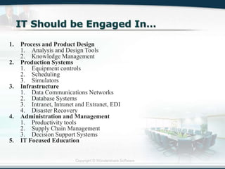 Copyright © Wondershare Software
1. Process and Product Design
1. Analysis and Design Tools
2. Knowledge Management
2. Production Systems
1. Equipment controls
2. Scheduling
3. Simulators
3. Infrastructure
1. Data Communications Networks
2. Database Systems
3. Intranet, Intranet and Extranet, EDI
4. Disaster Recovery
4. Administration and Management
1. Productivity tools
2. Supply Chain Management
3. Decision Support Systems
5. IT Focused Education
 