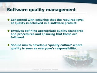Copyright © Wondershare Software
 Concerned with ensuring that the required level
of quality is achieved in a software product.
 Involves defining appropriate quality standards
and procedures and ensuring that these are
followed.
 Should aim to develop a „quality culture‟ where
quality is seen as everyone‟s responsibility.
 
