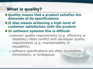 Copyright © Wondershare Software
Quality means that a product satisfies the
demands of its specifications
It also means achieving a high level of
customer satisfaction with the product
In software systems this is difficult
customer quality requirements (e.g. efficiency or
reliability) often conflict with developer quality
requirements (e.g. maintainability or
reusability)
 software specifications are often incomplete,
inconsistent, or ambiguous
 