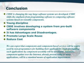 Copyright © Wondershare Software
 CBSE is changing the way large software systems are developed. CSBE
shifts the emphasis from programming software to composing software
systems based on reusable components.
 Young discipline
 CBSE involves developing a system from pre-built
software components
 It has Advantages and Disadvantages.
 Promote Large Scale Reuse
 Reduce Cost
We can expect that components and component-based services will be widely
used by non-programmers for building their applications. Tools for building
such applications by component assembly will be developed. Automatic
component update over the Internet, already present today in many
applications, will be a standard means of application improvement.
 