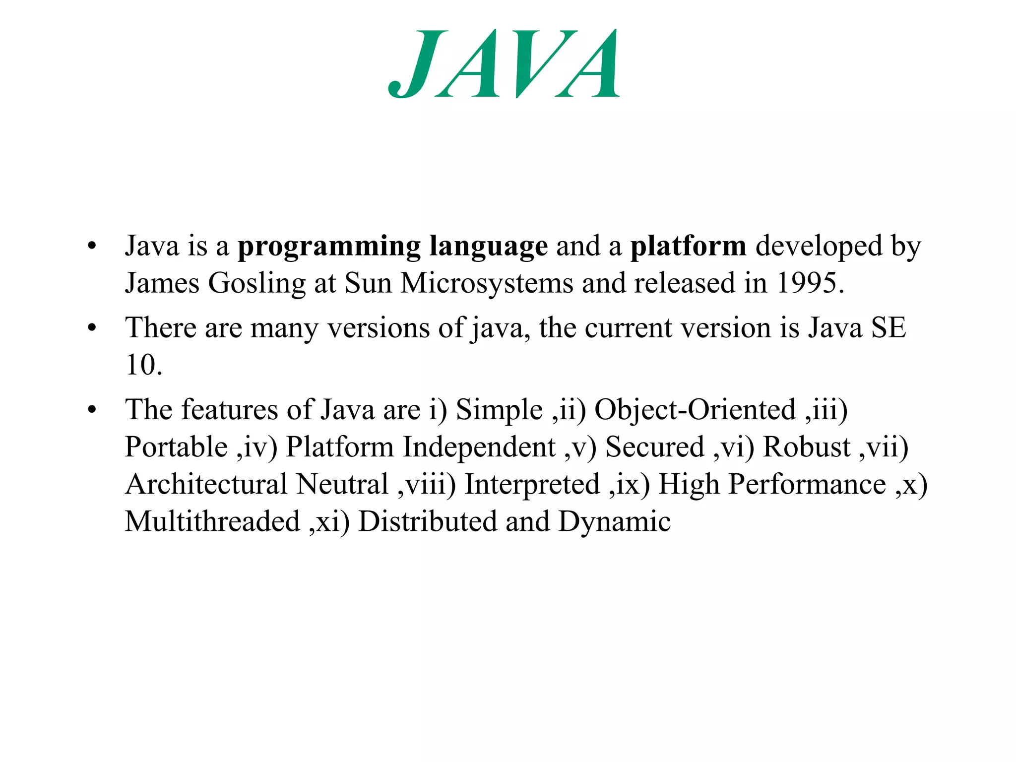 • Java is a programming language and a platform developed by
James Gosling at Sun Microsystems and released in 1995.
• There are many versions of java, the current version is Java SE
10.
• The features of Java are i) Simple ,ii) Object-Oriented ,iii)
Portable ,iv) Platform Independent ,v) Secured ,vi) Robust ,vii)
Architectural Neutral ,viii) Interpreted ,ix) High Performance ,x)
Multithreaded ,xi) Distributed and Dynamic
 