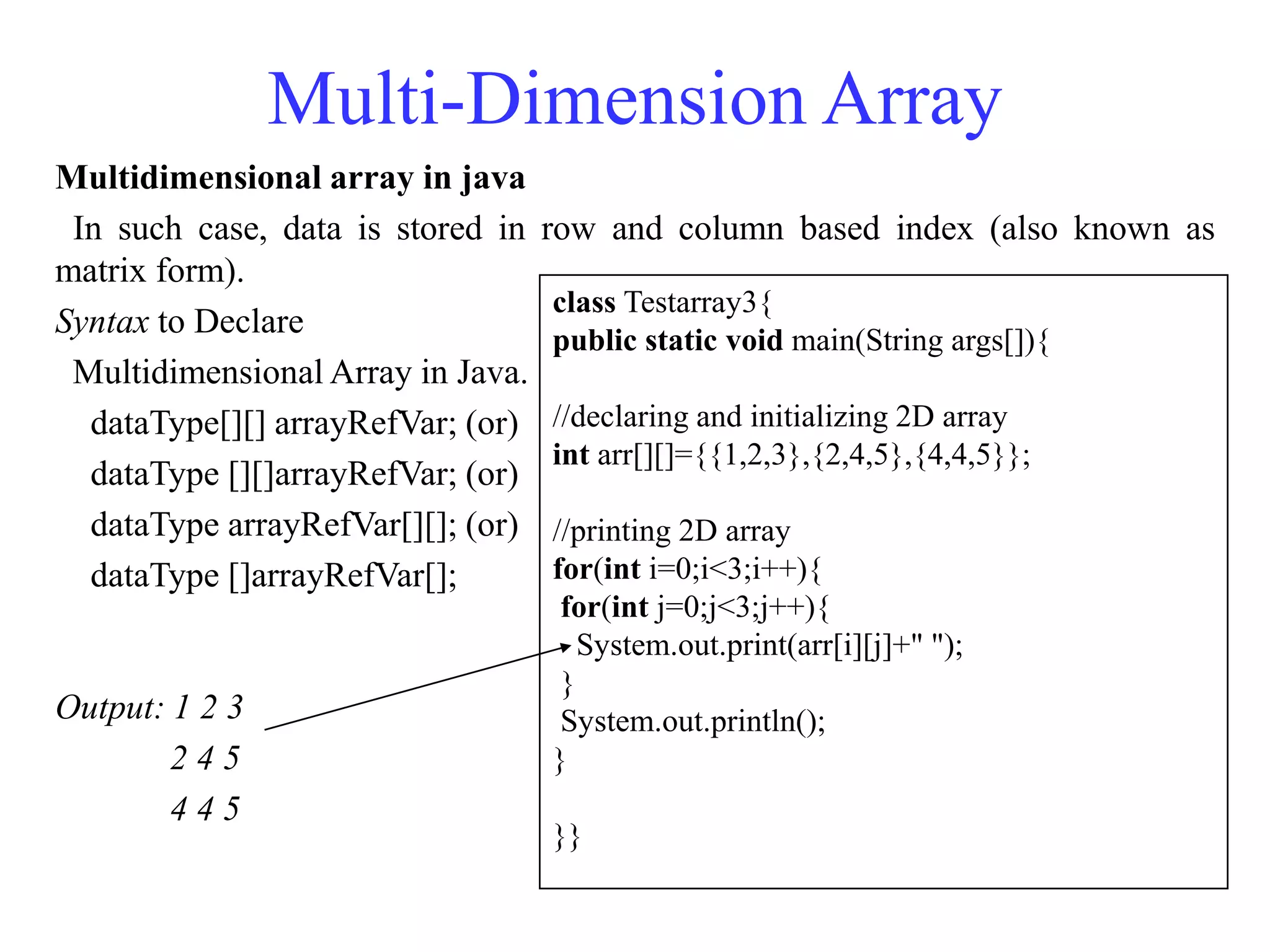 Multi-Dimension Array
Multidimensional array in java
In such case, data is stored in row and column based index (also known as
matrix form).
Syntax to Declare
Multidimensional Array in Java.
dataType[][] arrayRefVar; (or)
dataType [][]arrayRefVar; (or)
dataType arrayRefVar[][]; (or)
dataType []arrayRefVar[];
Output: 1 2 3
2 4 5
4 4 5
class Testarray3{
public static void main(String args[]){
//declaring and initializing 2D array
int arr[][]={{1,2,3},{2,4,5},{4,4,5}};
//printing 2D array
for(int i=0;i<3;i++){
for(int j=0;j<3;j++){
System.out.print(arr[i][j]+" ");
}
System.out.println();
}
}}
 