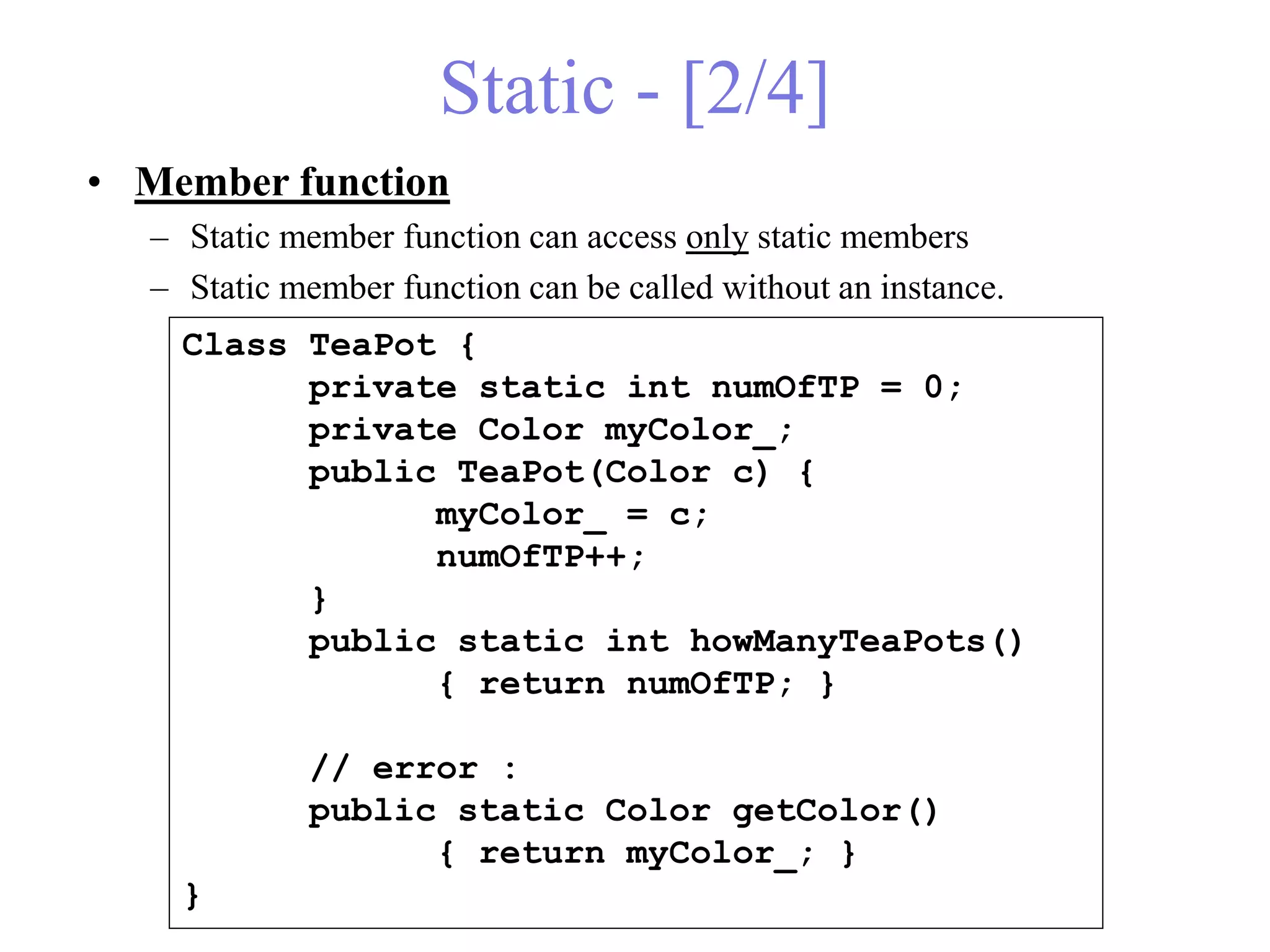 Static - [2/4]
• Member function
– Static member function can access only static members
– Static member function can be called without an instance.
Class TeaPot {
private static int numOfTP = 0;
private Color myColor_;
public TeaPot(Color c) {
myColor_ = c;
numOfTP++;
}
public static int howManyTeaPots()
{ return numOfTP; }
// error :
public static Color getColor()
{ return myColor_; }
}
 