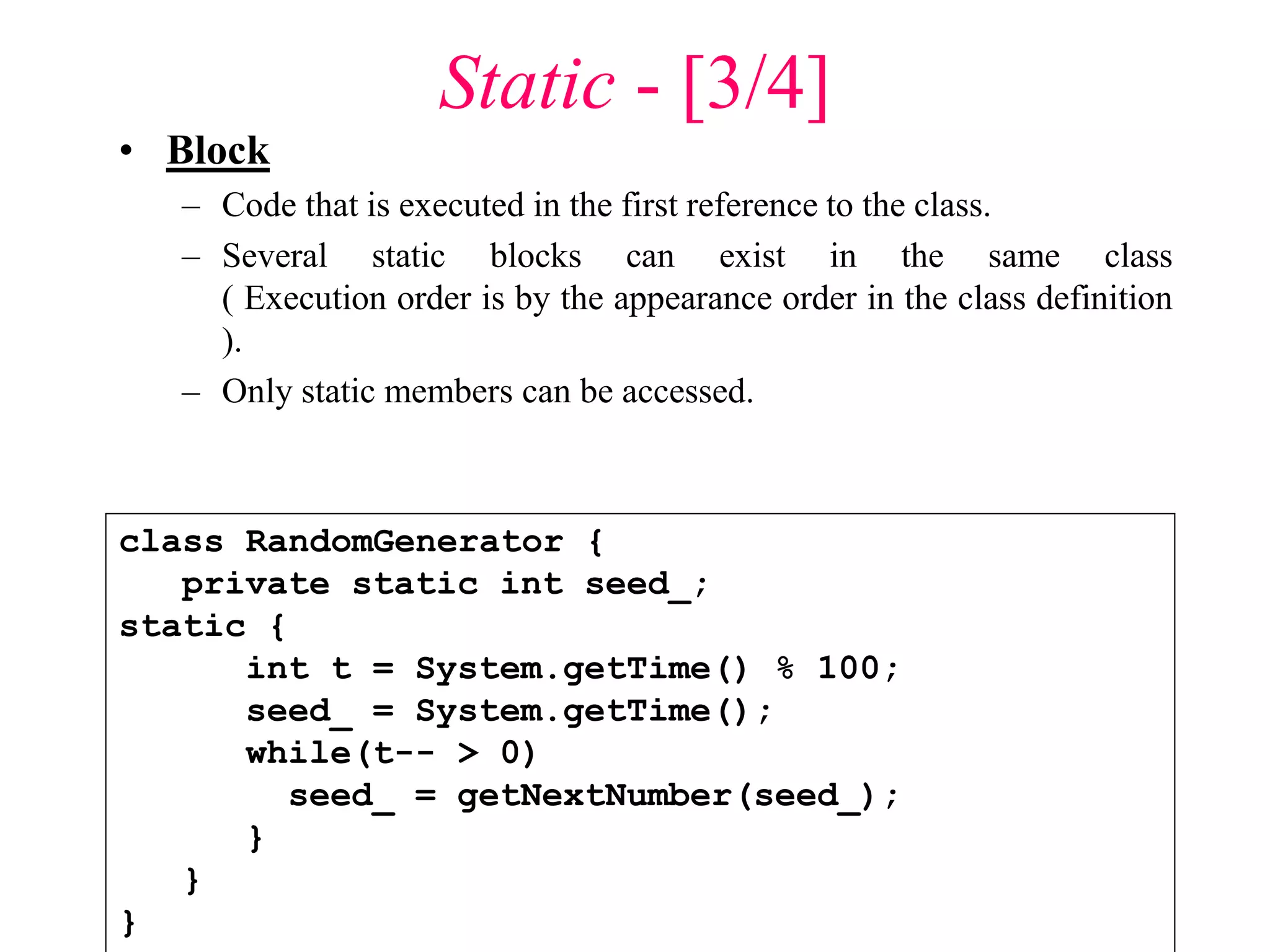 Static - [3/4]
• Block
– Code that is executed in the first reference to the class.
– Several static blocks can exist in the same class
( Execution order is by the appearance order in the class definition
).
– Only static members can be accessed.
class RandomGenerator {
private static int seed_;
static {
int t = System.getTime() % 100;
seed_ = System.getTime();
while(t-- > 0)
seed_ = getNextNumber(seed_);
}
}
}
 
