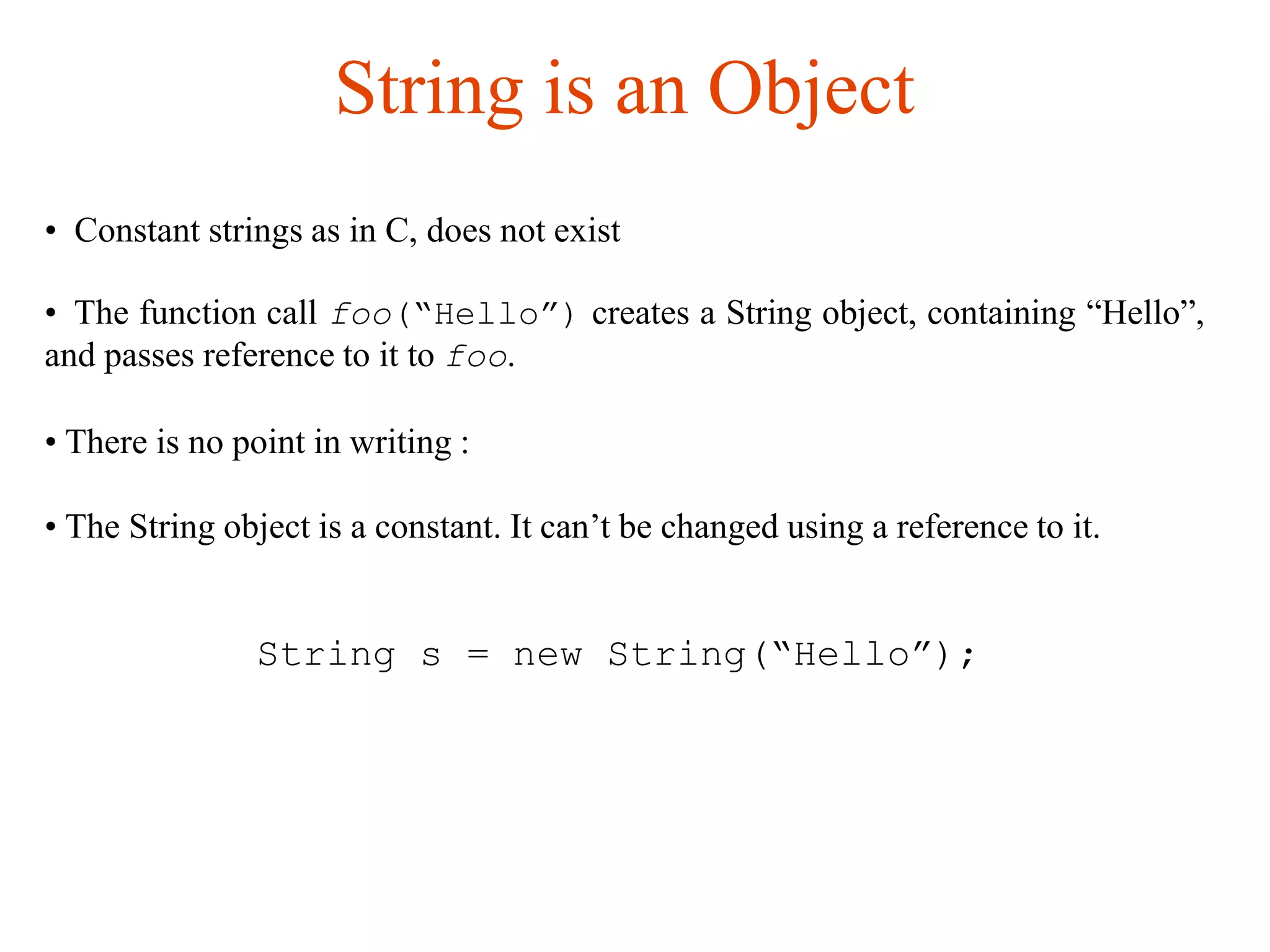 String is an Object
• Constant strings as in C, does not exist
• The function call foo(“Hello”) creates a String object, containing “Hello”,
and passes reference to it to foo.
• There is no point in writing :
• The String object is a constant. It can’t be changed using a reference to it.
String s = new String(“Hello”);
 