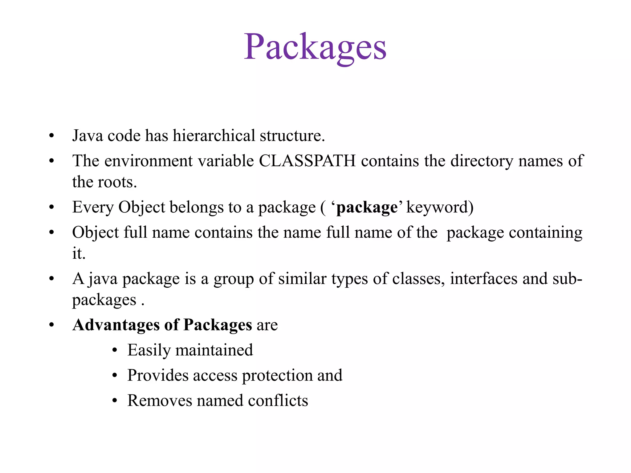Packages
• Java code has hierarchical structure.
• The environment variable CLASSPATH contains the directory names of
the roots.
• Every Object belongs to a package ( ‘package’ keyword)
• Object full name contains the name full name of the package containing
it.
• A java package is a group of similar types of classes, interfaces and sub-
packages .
• Advantages of Packages are
• Easily maintained
• Provides access protection and
• Removes named conflicts
 