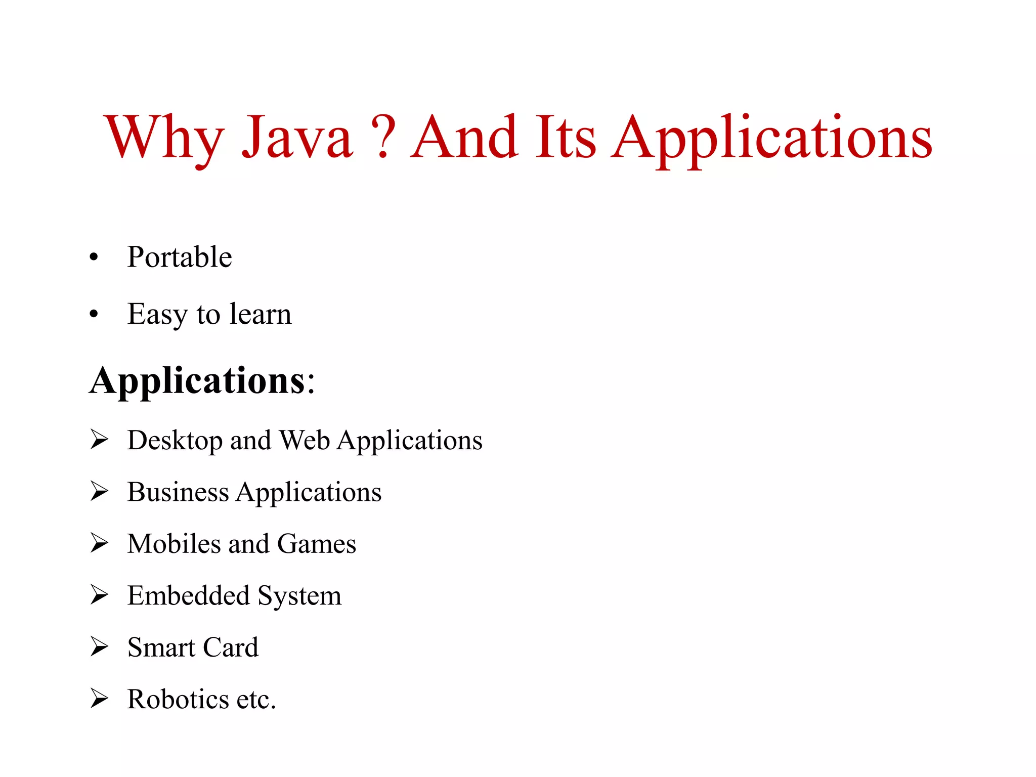 Why Java ? And Its Applications
• Portable
• Easy to learn
Applications:
 Desktop and Web Applications
 Business Applications
 Mobiles and Games
 Embedded System
 Smart Card
 Robotics etc.
 