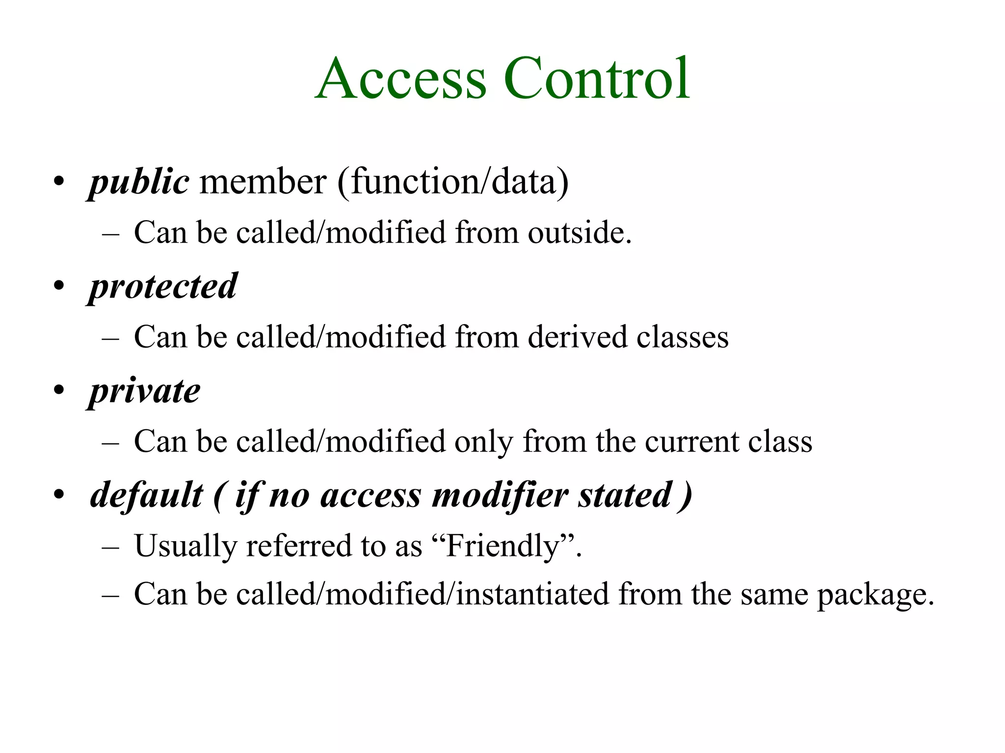 Access Control
• public member (function/data)
– Can be called/modified from outside.
• protected
– Can be called/modified from derived classes
• private
– Can be called/modified only from the current class
• default ( if no access modifier stated )
– Usually referred to as “Friendly”.
– Can be called/modified/instantiated from the same package.
 
