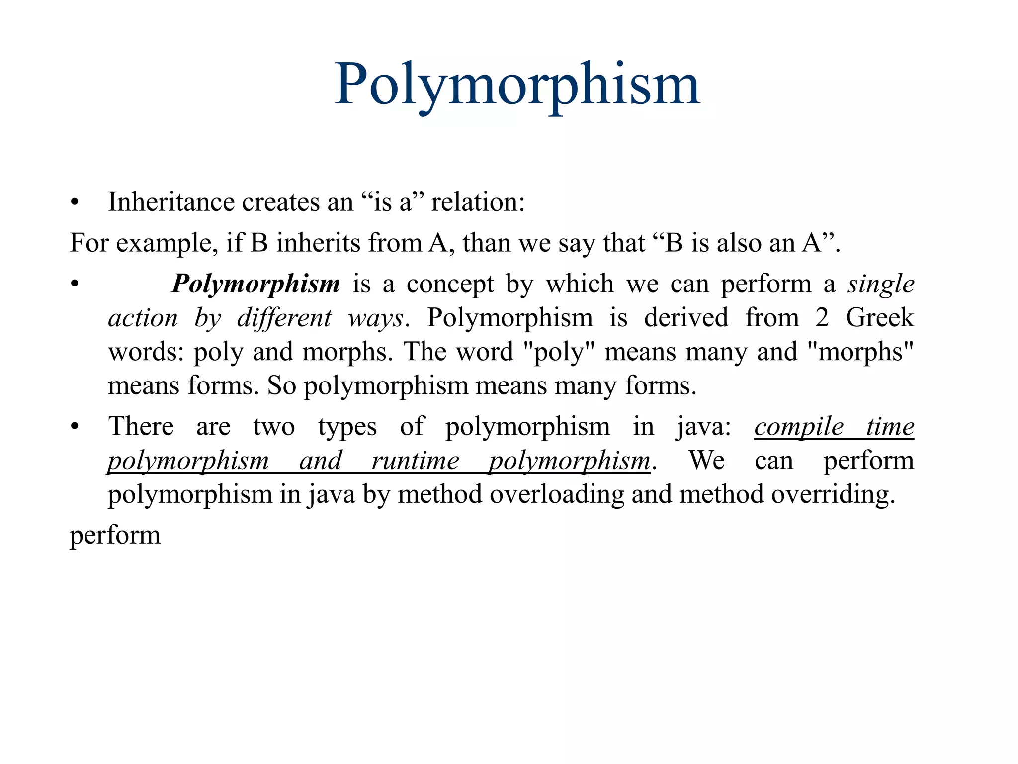 Polymorphism
• Inheritance creates an “is a” relation:
For example, if B inherits from A, than we say that “B is also an A”.
• Polymorphism is a concept by which we can perform a single
action by different ways. Polymorphism is derived from 2 Greek
words: poly and morphs. The word "poly" means many and "morphs"
means forms. So polymorphism means many forms.
• There are two types of polymorphism in java: compile time
polymorphism and runtime polymorphism. We can perform
polymorphism in java by method overloading and method overriding.
perform
 