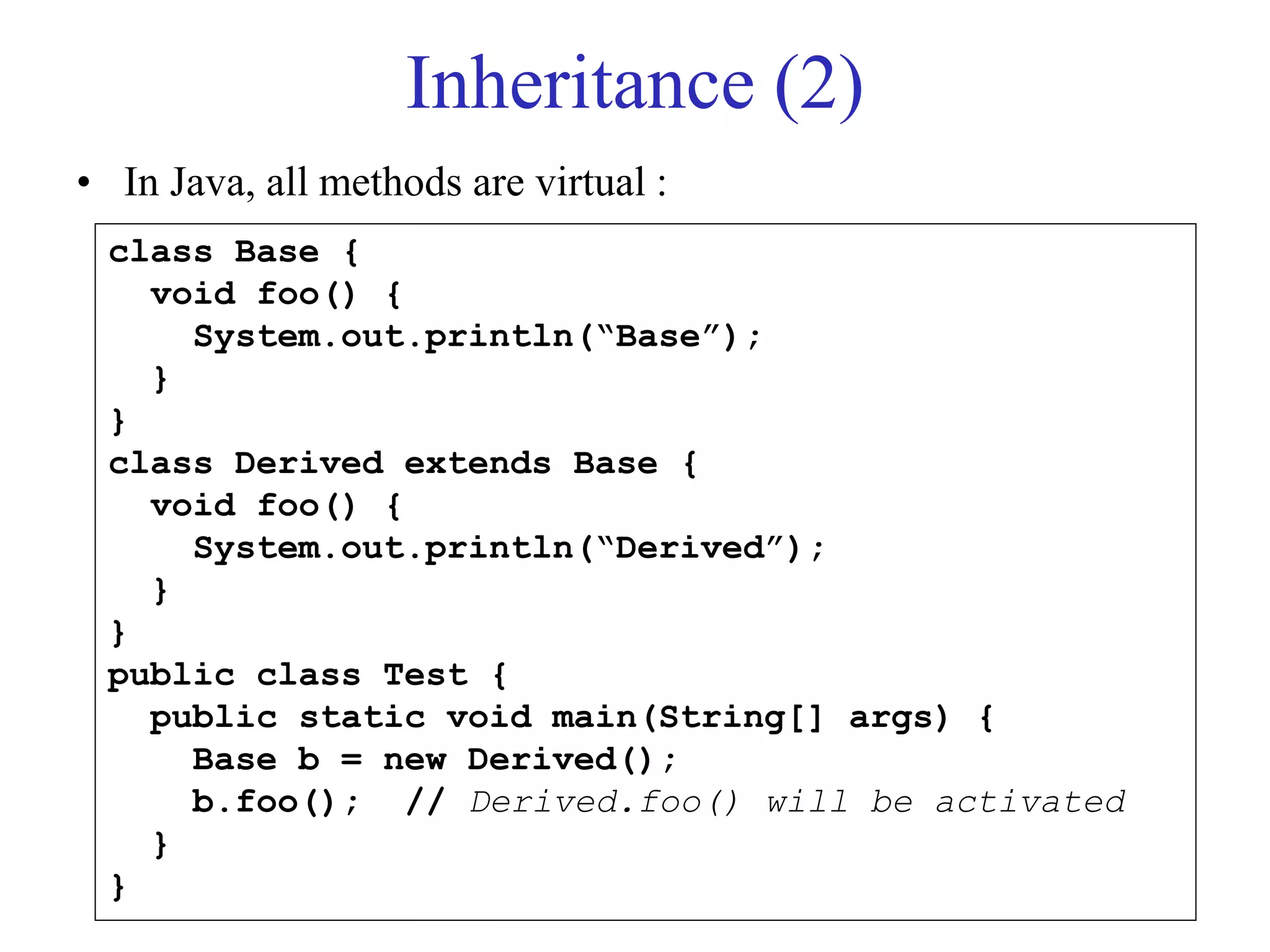 Inheritance (2)
• In Java, all methods are virtual :
class Base {
void foo() {
System.out.println(“Base”);
}
}
class Derived extends Base {
void foo() {
System.out.println(“Derived”);
}
}
public class Test {
public static void main(String[] args) {
Base b = new Derived();
b.foo(); // Derived.foo() will be activated
}
}
 