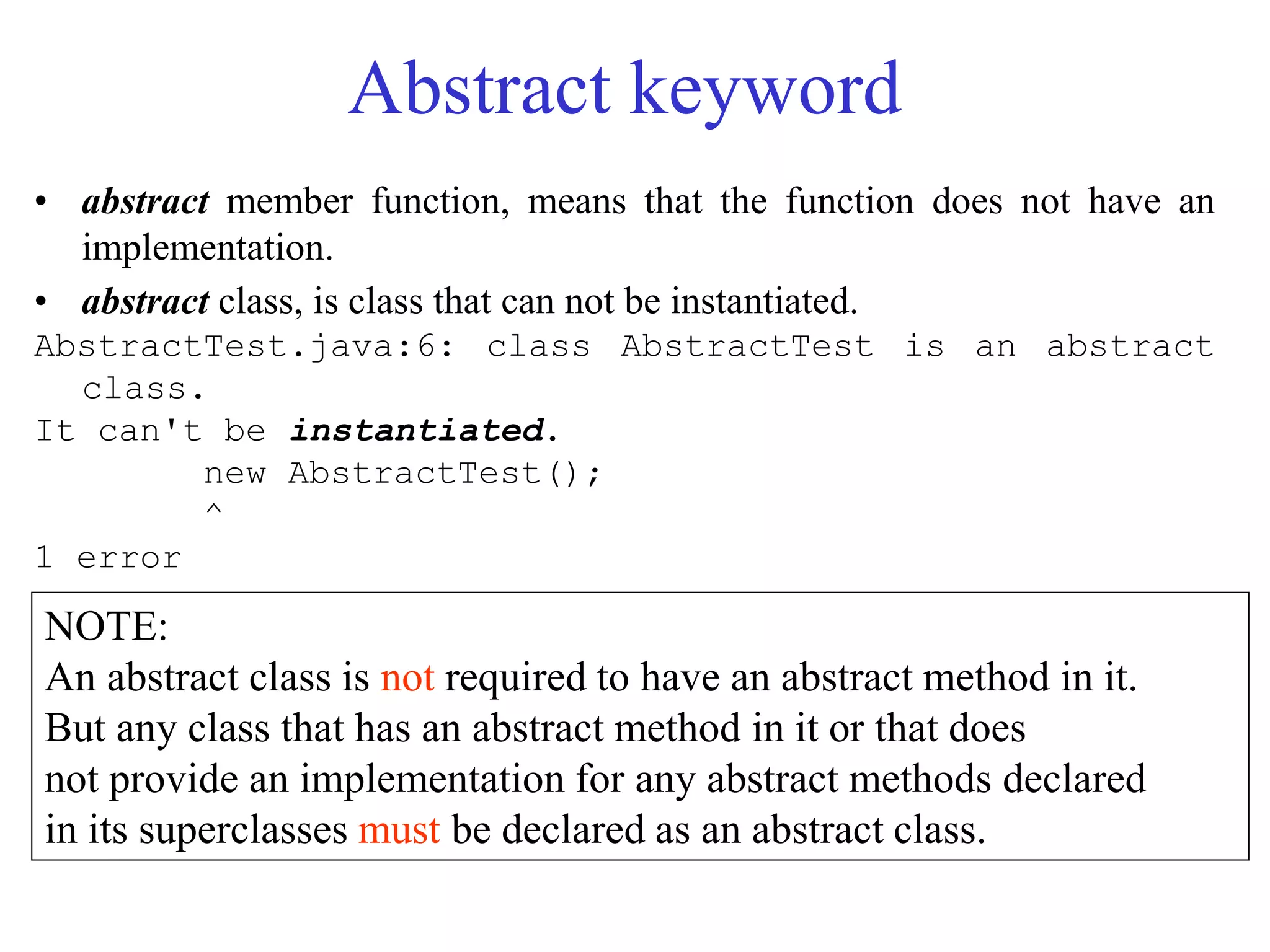 Abstract keyword
• abstract member function, means that the function does not have an
implementation.
• abstract class, is class that can not be instantiated.
AbstractTest.java:6: class AbstractTest is an abstract
class.
It can't be instantiated.
new AbstractTest();
^
1 error
NOTE:
An abstract class is not required to have an abstract method in it.
But any class that has an abstract method in it or that does
not provide an implementation for any abstract methods declared
in its superclasses must be declared as an abstract class.
 