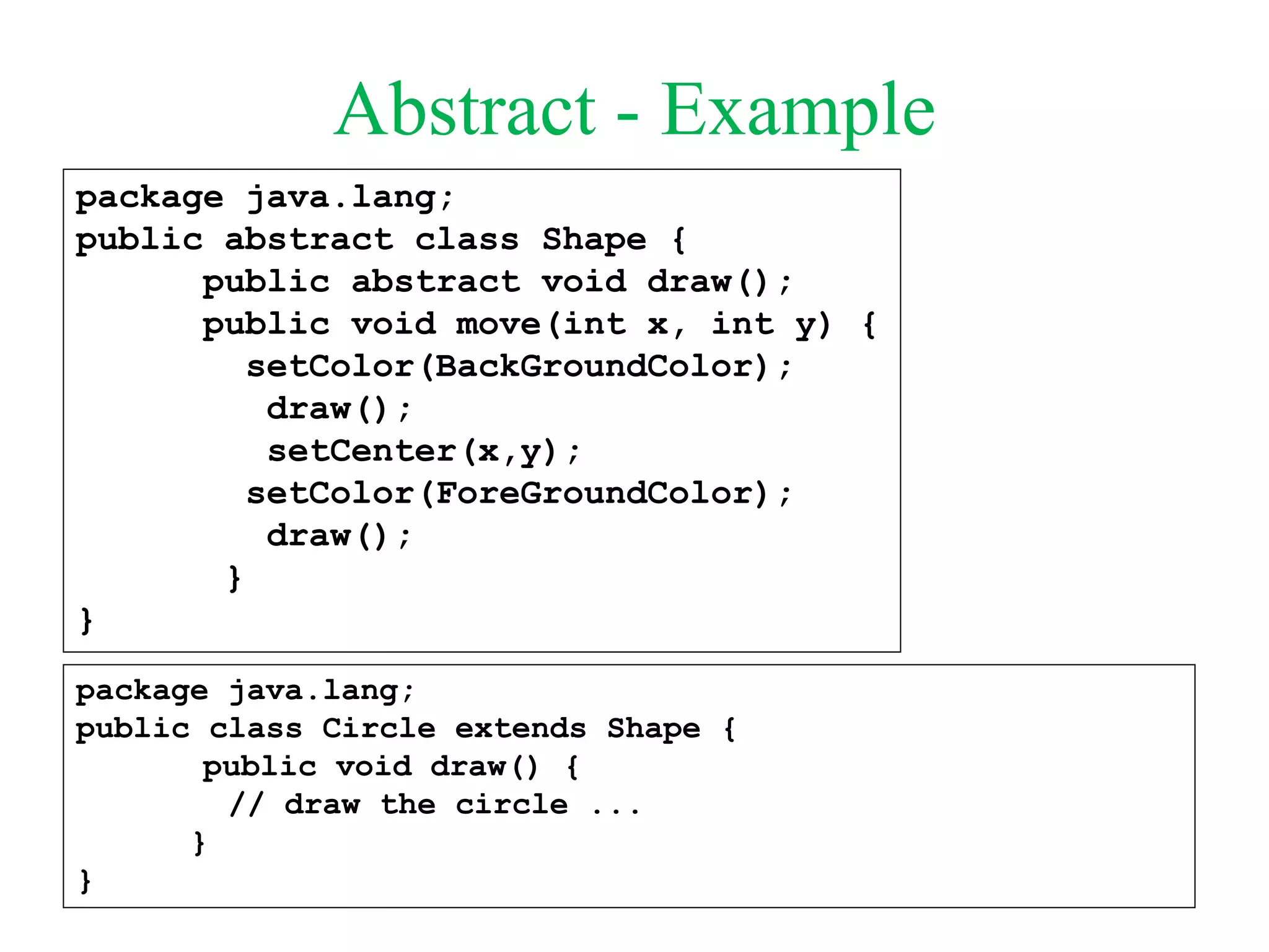 Abstract - Example
package java.lang;
public abstract class Shape {
public abstract void draw();
public void move(int x, int y) {
setColor(BackGroundColor);
draw();
setCenter(x,y);
setColor(ForeGroundColor);
draw();
}
}
package java.lang;
public class Circle extends Shape {
public void draw() {
// draw the circle ...
}
}
 