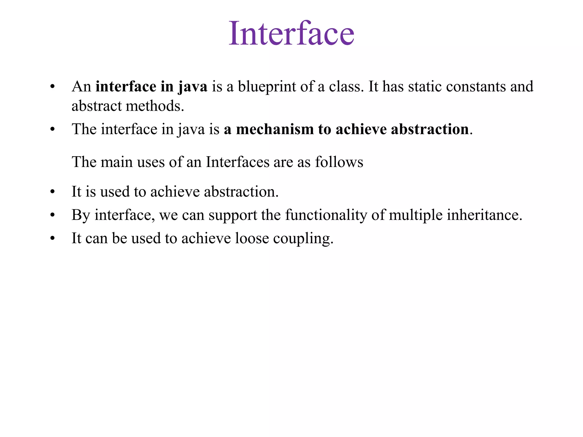 Interface
• An interface in java is a blueprint of a class. It has static constants and
abstract methods.
• The interface in java is a mechanism to achieve abstraction.
The main uses of an Interfaces are as follows
• It is used to achieve abstraction.
• By interface, we can support the functionality of multiple inheritance.
• It can be used to achieve loose coupling.
 