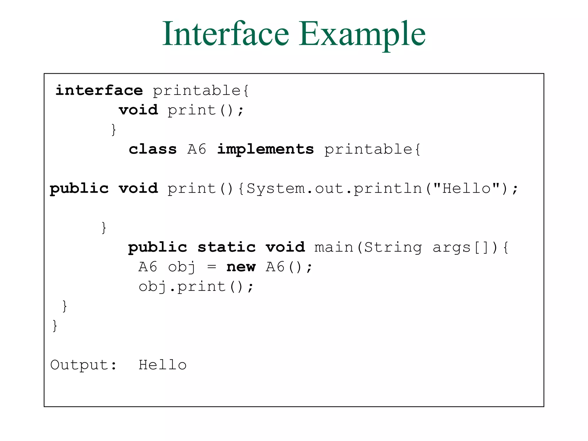 Interface Example
interface printable{
void print();
}
class A6 implements printable{
public void print(){System.out.println("Hello");
}
public static void main(String args[]){
A6 obj = new A6();
obj.print();
}
}
Output: Hello
 