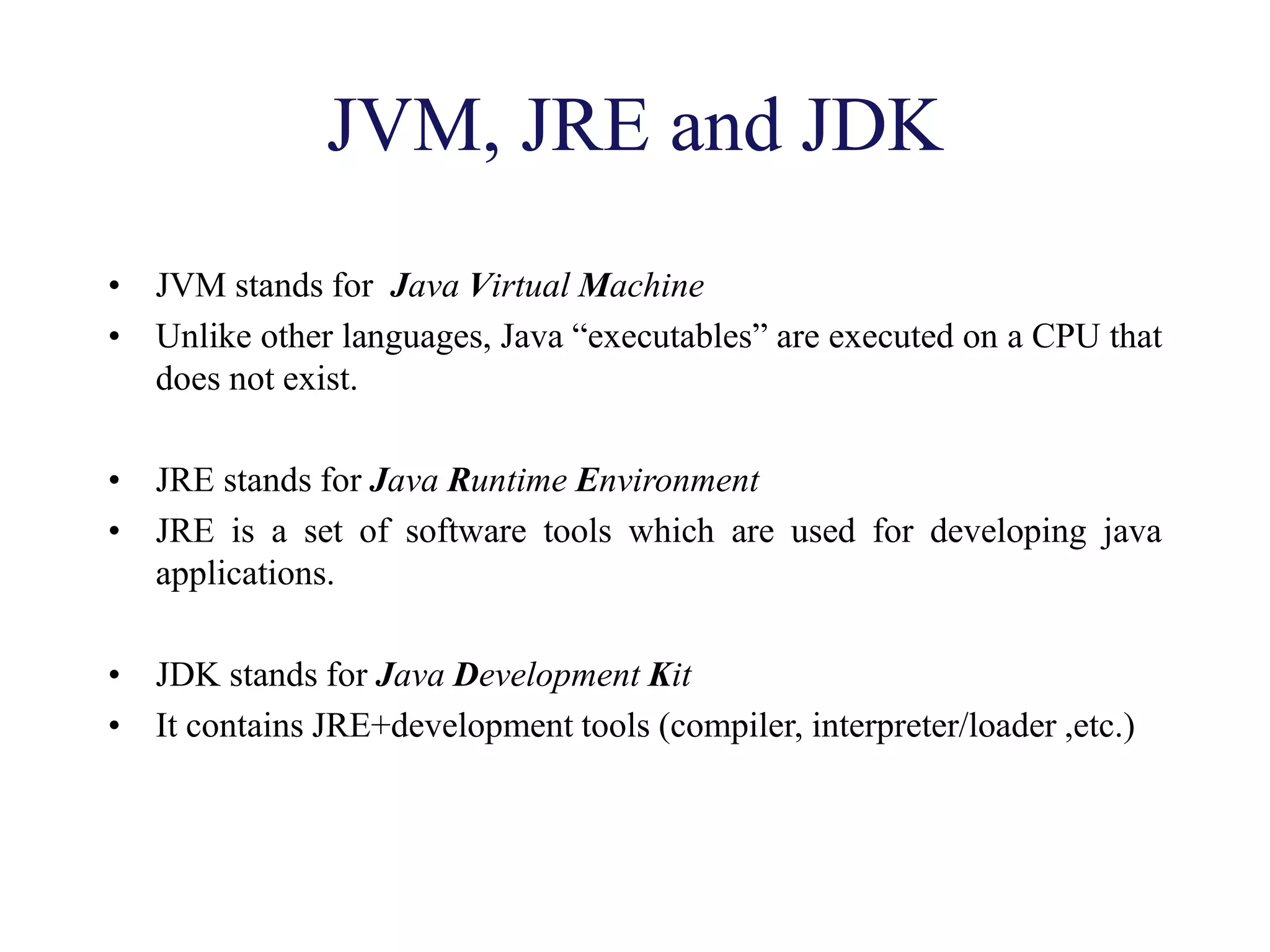 JVM, JRE and JDK
• JVM stands for Java Virtual Machine
• Unlike other languages, Java “executables” are executed on a CPU that
does not exist.
• JRE stands for Java Runtime Environment
• JRE is a set of software tools which are used for developing java
applications.
• JDK stands for Java Development Kit
• It contains JRE+development tools (compiler, interpreter/loader ,etc.)
 