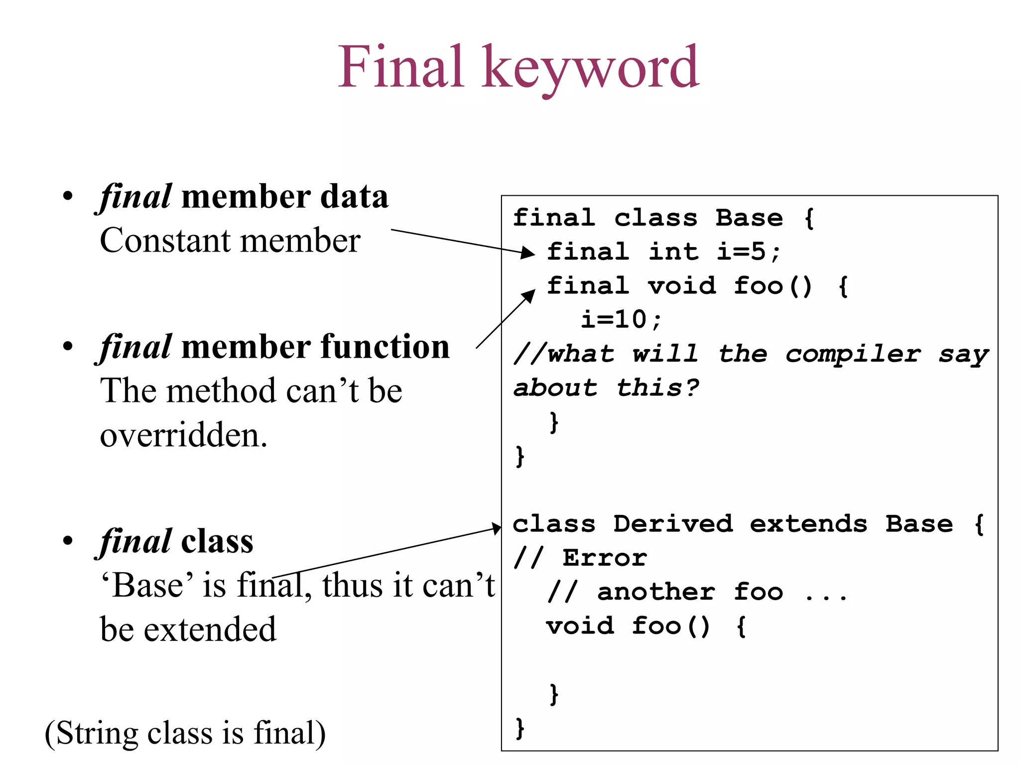 Final keyword
• final member data
Constant member
• final member function
The method can’t be
overridden.
• final class
‘Base’ is final, thus it can’t
be extended
final class Base {
final int i=5;
final void foo() {
i=10;
//what will the compiler say
about this?
}
}
class Derived extends Base {
// Error
// another foo ...
void foo() {
}
}(String class is final)
 