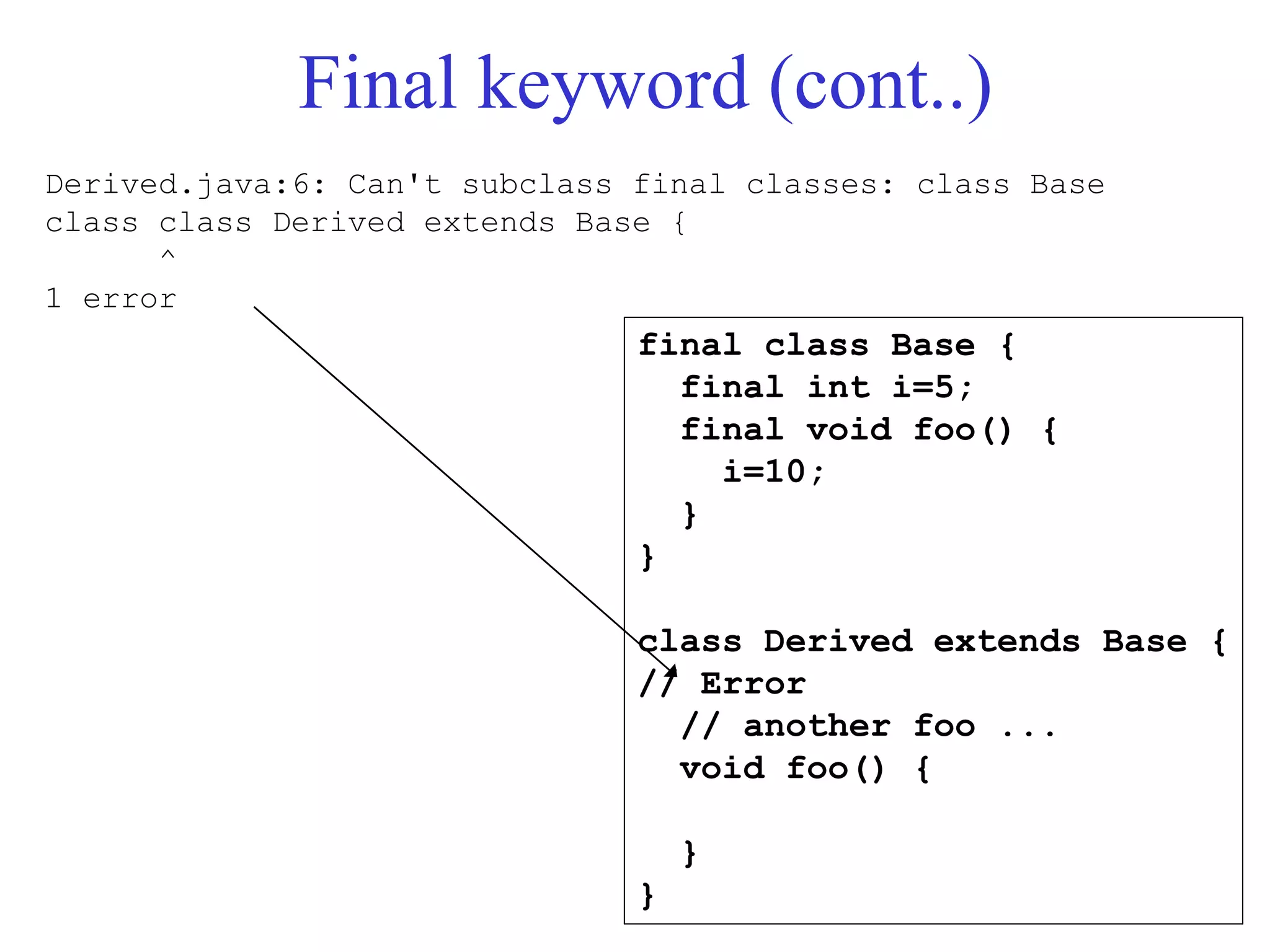 Final keyword (cont..)
final class Base {
final int i=5;
final void foo() {
i=10;
}
}
class Derived extends Base {
// Error
// another foo ...
void foo() {
}
}
Derived.java:6: Can't subclass final classes: class Base
class class Derived extends Base {
^
1 error
 
