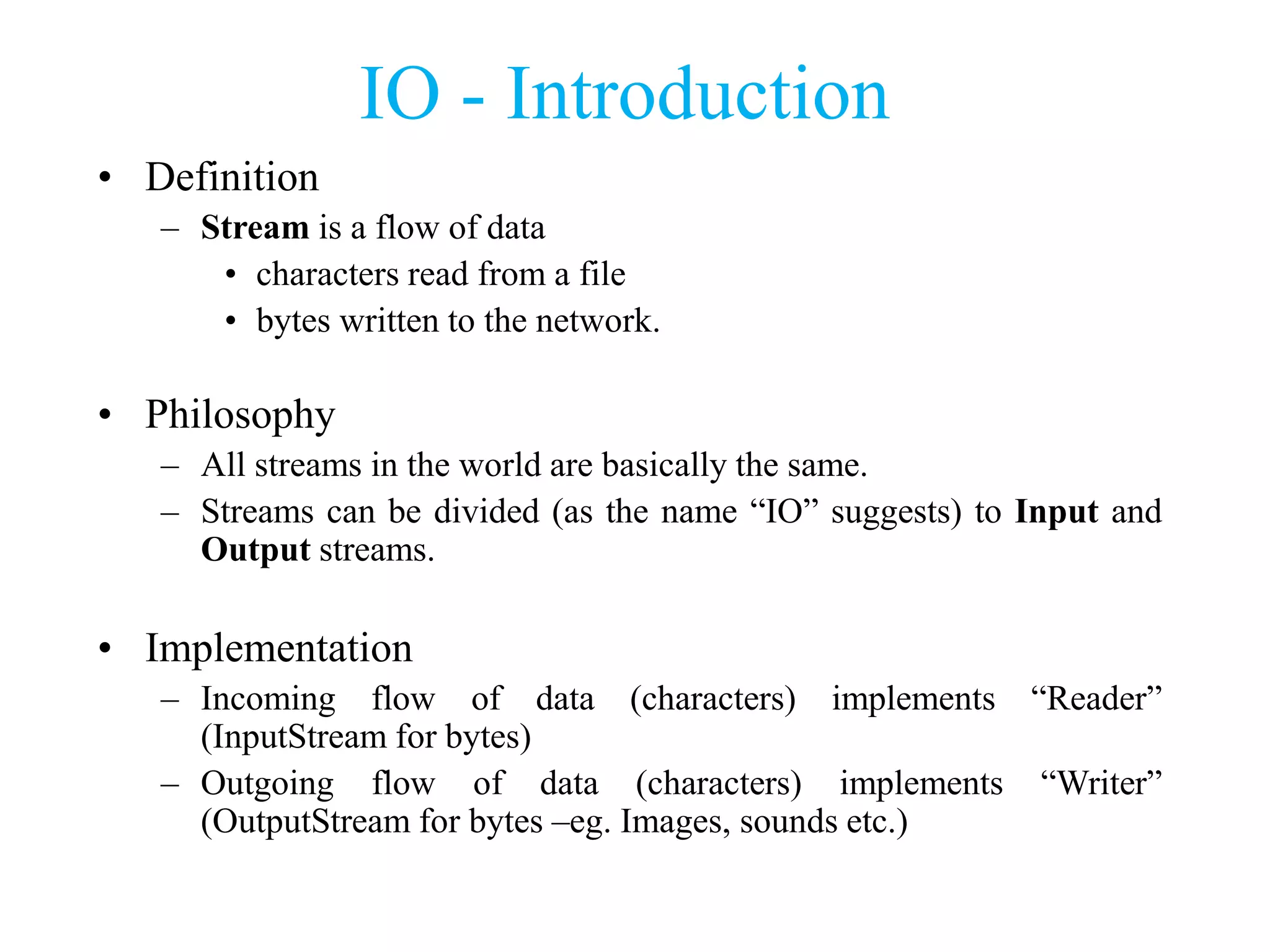 IO - Introduction
• Definition
– Stream is a flow of data
• characters read from a file
• bytes written to the network.
• Philosophy
– All streams in the world are basically the same.
– Streams can be divided (as the name “IO” suggests) to Input and
Output streams.
• Implementation
– Incoming flow of data (characters) implements “Reader”
(InputStream for bytes)
– Outgoing flow of data (characters) implements “Writer”
(OutputStream for bytes –eg. Images, sounds etc.)
 