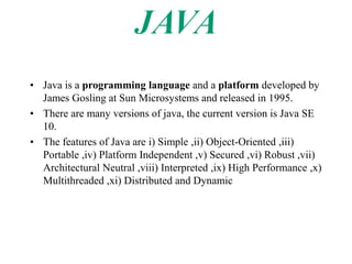 • Java is a programming language and a platform developed by
James Gosling at Sun Microsystems and released in 1995.
• There are many versions of java, the current version is Java SE
10.
• The features of Java are i) Simple ,ii) Object-Oriented ,iii)
Portable ,iv) Platform Independent ,v) Secured ,vi) Robust ,vii)
Architectural Neutral ,viii) Interpreted ,ix) High Performance ,x)
Multithreaded ,xi) Distributed and Dynamic
 