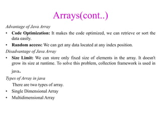 Arrays(cont..)
Advantage of Java Array
• Code Optimization: It makes the code optimized, we can retrieve or sort the
data easily.
• Random access: We can get any data located at any index position.
Disadvantage of Java Array
• Size Limit: We can store only fixed size of elements in the array. It doesn't
grow its size at runtime. To solve this problem, collection framework is used in
java.
Types of Array in java
There are two types of array.
• Single Dimensional Array
• Multidimensional Array
 