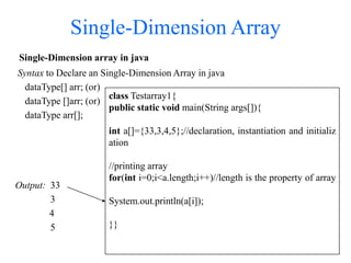 Single-Dimension Array
Single-Dimension array in java
Syntax to Declare an Single-Dimension Array in java
dataType[] arr; (or)
dataType []arr; (or)
dataType arr[];
Output: 33
3
4
5
class Testarray1{
public static void main(String args[]){
int a[]={33,3,4,5};//declaration, instantiation and initializ
ation
//printing array
for(int i=0;i<a.length;i++)//length is the property of array
System.out.println(a[i]);
}}
 