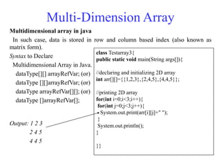 Multi-Dimension Array
Multidimensional array in java
In such case, data is stored in row and column based index (also known as
matrix form).
Syntax to Declare
Multidimensional Array in Java.
dataType[][] arrayRefVar; (or)
dataType [][]arrayRefVar; (or)
dataType arrayRefVar[][]; (or)
dataType []arrayRefVar[];
Output: 1 2 3
2 4 5
4 4 5
class Testarray3{
public static void main(String args[]){
//declaring and initializing 2D array
int arr[][]={{1,2,3},{2,4,5},{4,4,5}};
//printing 2D array
for(int i=0;i<3;i++){
for(int j=0;j<3;j++){
System.out.print(arr[i][j]+" ");
}
System.out.println();
}
}}
 