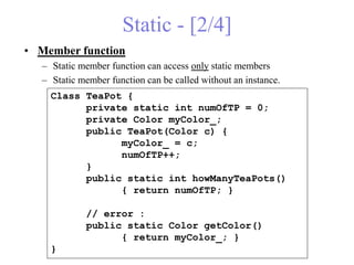 Static - [2/4]
• Member function
– Static member function can access only static members
– Static member function can be called without an instance.
Class TeaPot {
private static int numOfTP = 0;
private Color myColor_;
public TeaPot(Color c) {
myColor_ = c;
numOfTP++;
}
public static int howManyTeaPots()
{ return numOfTP; }
// error :
public static Color getColor()
{ return myColor_; }
}
 