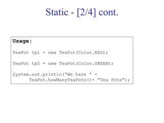 Static - [2/4] cont.
Usage:
TeaPot tp1 = new TeaPot(Color.RED);
TeaPot tp2 = new TeaPot(Color.GREEN);
System.out.println(“We have “ +
TeaPot.howManyTeaPots()+ “Tea Pots”);
 