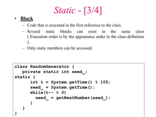 Static - [3/4]
• Block
– Code that is executed in the first reference to the class.
– Several static blocks can exist in the same class
( Execution order is by the appearance order in the class definition
).
– Only static members can be accessed.
class RandomGenerator {
private static int seed_;
static {
int t = System.getTime() % 100;
seed_ = System.getTime();
while(t-- > 0)
seed_ = getNextNumber(seed_);
}
}
}
 