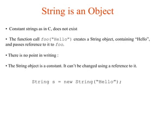 String is an Object
• Constant strings as in C, does not exist
• The function call foo(“Hello”) creates a String object, containing “Hello”,
and passes reference to it to foo.
• There is no point in writing :
• The String object is a constant. It can’t be changed using a reference to it.
String s = new String(“Hello”);
 